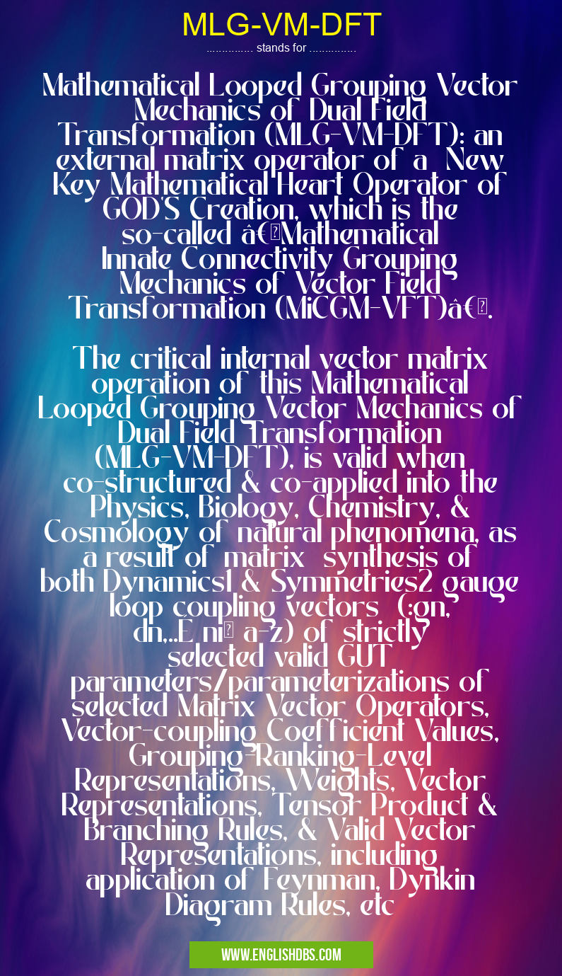 MLG-VM-DFT means Mathematical Looped Grouping Vector Mechanics of Dual Field Transformation (MLG-VM-DFT): an external matrix operator of a New Key Mathematical Heart Operator of GOD'S Creation, which is the so-called “Mathematical Innate Connectivity Grouping Mechanics of Vector Field Transformation (MiCGM-VFT)â€.
The critical internal vector matrix operation of this Mathematical Looped Grouping Vector Mechanics of Dual Field Transformation (MLG-VM-DFT), is valid when co-structured & co-applied into the Physics, Biology, Chemistry, & Cosmology of natural phenomena, as a result of matrix synthesis of both Dynamics1 & Symmetries2 gauge loop coupling vectors (:gn, dn,..É nïƒ a-z) of strictly selected valid GUT parameters/parameterizations of selected Matrix Vector Operators, Vector-coupling Coefficient Values, Grouping-Ranking-Level Representations, Weights, Vector Representations, Tensor Product & Branching Rules, & Valid Vector Representations, including application of Feynman, Dynkin Diagram Rules, etc MLG-VM-DFT