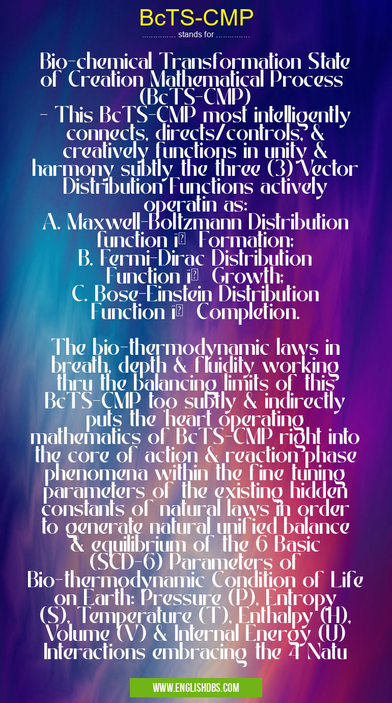 BcTS-CMP means Bio-chemical Transformation State of Creation Mathematical Process (BcTS-CMP)
- This BcTS-CMP most intelligently connects, directs/controls, & creatively functions in unity & harmony subtly the three (3) Vector Distribution Functions actively operatin as:
A. Maxwell-Boltzmann Distribution function ïƒ Formation;
B. Fermi-Dirac Distribution Function ïƒ Growth;
C. Bose-Einstein Distribution Function ïƒ Completion.
The bio-thermodynamic laws in breath, depth & fluidity working thru the balancing limits of this BcTS-CMP too subtly & indirectly puts the 'heart operating mathematics of BcTS-CMP right into the core of action & reaction phase phenomena within the fine tuning parameters of the existing hidden constants of natural laws in order to generate natural unified balance & equilibrium of the 6 Basic (SCD-6) Parameters of Bio-thermodynamic Condition of Life on Earth: Pressure (P), Entropy (S), Temperature (T), Enthalpy (H), Volume (V) & Internal Energy (U) Interactions embracing the 4 Natu BcTS-CMP