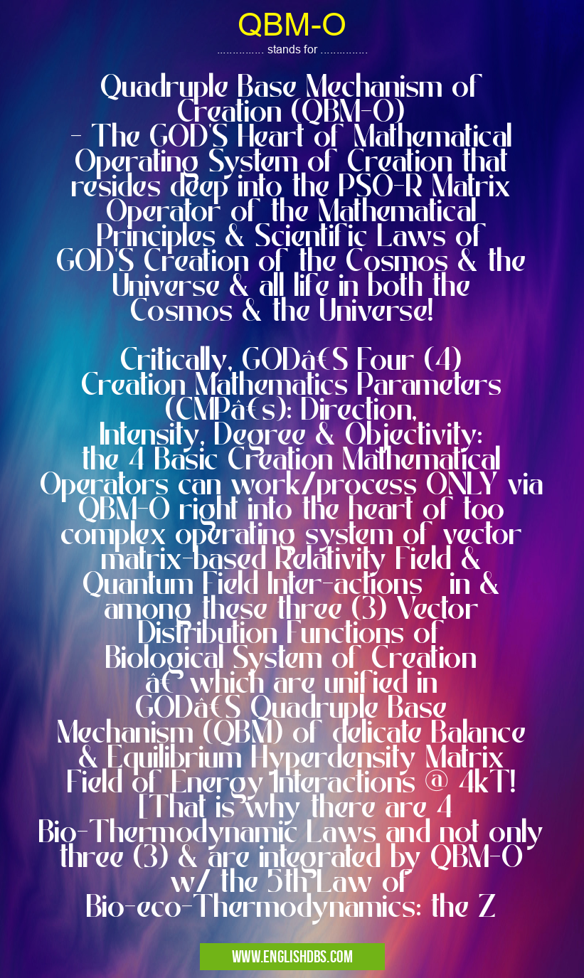 QBM-O means Quadruple Base Mechanism of Creation (QBM-O)
- The GOD'S Heart of Mathematical Operating System of Creation that resides deep into the PSO-R Matrix Operator of the Mathematical Principles & Scientific Laws of GOD'S Creation of the Cosmos & the Universe & all life in both the Cosmos & the Universe!
Critically, GOD’S Four (4) Creation Mathematics Parameters (CMP’s): Direction, Intensity, Degree & Objectivity: the 4 Basic Creation Mathematical Operators can work/process ONLY via QBM-O right into the heart of too complex operating system of vector matrix-based Relativity Field & Quantum Field Inter-actions in & among these three (3) Vector Distribution Functions of Biological System of Creation – which are unified in GOD’S Quadruple Base Mechanism (QBM) of delicate Balance & Equilibrium Hyperdensity Matrix Field of Energy Interactions @ 4kT! [That is why there are 4 Bio-Thermodynamic Laws and not only three (3) & are integrated by QBM-O w/ the 5th Law of Bio-eco-Thermodynamics: the Z QBM-O