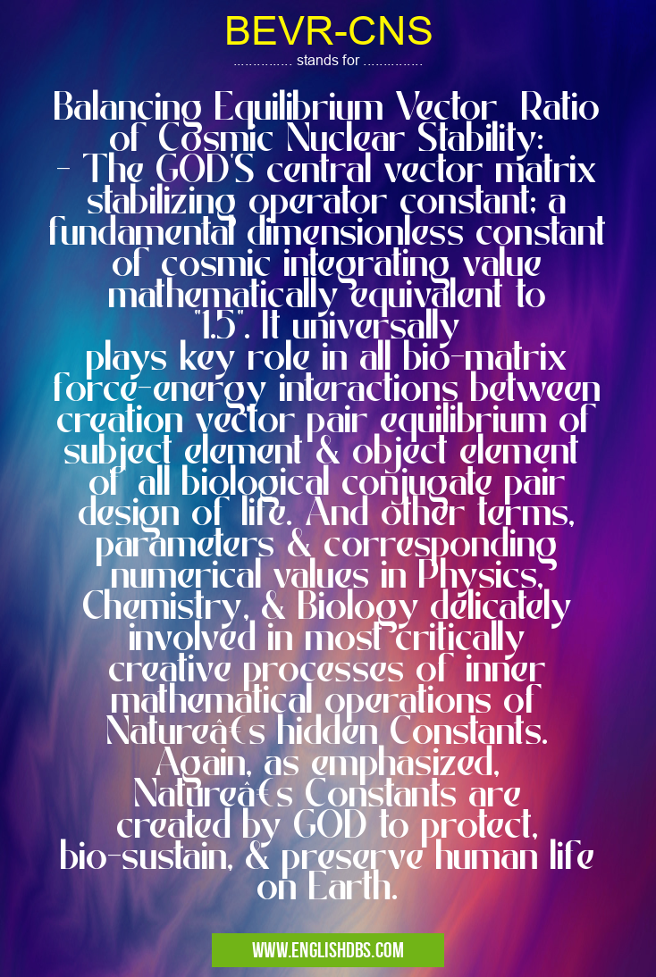 BEVR-CNS means Balancing Equilibrium Vector Ratio of Cosmic Nuclear Stability:
- The GOD'S central vector matrix stabilizing operator constant; a fundamental dimensionless constant of cosmic integrating value mathematically equivalent to "1.5". It universally plays key role in all bio-matrix force-energy interactions between creation vector pair equilibrium of subject element & object element of all biological conjugate pair design of life. And other terms, parameters & corresponding numerical values in Physics, Chemistry, & Biology delicately involved in most critically creative processes of inner mathematical operations of Nature’s hidden Constants. Again, as emphasized, Nature’s Constants are created by GOD to protect, bio-sustain, & preserve human life on Earth. BEVR-CNS