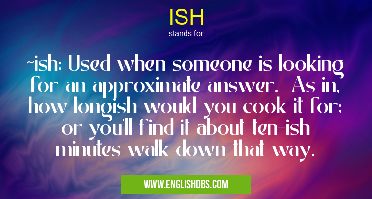 ISH means ~ish: Used when someone is looking for an approximate answer. As in, how longish would you cook it for; or you'll find it about ten-ish minutes walk down that way. ISH