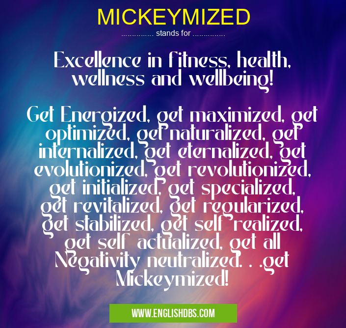 MICKEYMIZED means Excellence in fitness, health, wellness and wellbeing!
Get Energized, get maximized, get optimized, get naturalized, get internalized, get eternalized, get evolutionized, get revolutionized, get initialized, get specialized, get revitalized, get regularized, get stabilized, get self realized, get self actualized, get all Negativity neutralized. . .get Mickeymized! MICKEYMIZED