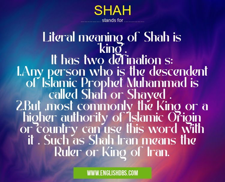SHAH means Literal meaning of Shah is "king".
It has two defination s:
1.Any person who is the descendent of Islamic Prophet Muhammad is called Shah or Shayed .
2.But ,most commonly the King or a higher authority of Islamic Origin or country can use this word with it . Such as Shah Iran means the Ruler or King of Iran. SHAH