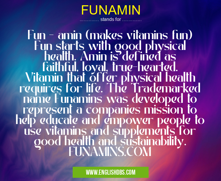 FUNAMIN means Fun - amin (makes vitamins fun)
Fun starts with good physical health. Amin is defined as faithful, loyal, true-hearted. Vitamin that offer physical health requires for life. The Trademarked name Funamins was developed to represent a companies mission to help educate and empower people to use vitamins and supplements for good health and sustainability. FUNAMINS.COM FUNAMIN