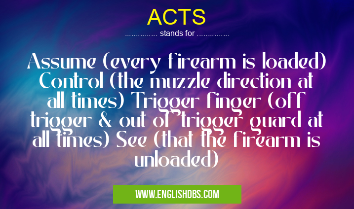 ACTS means Assume (every firearm is loaded) Control (the muzzle direction at all times) Trigger finger (off trigger & out of trigger guard at all times) See (that the firearm is unloaded) ACTS