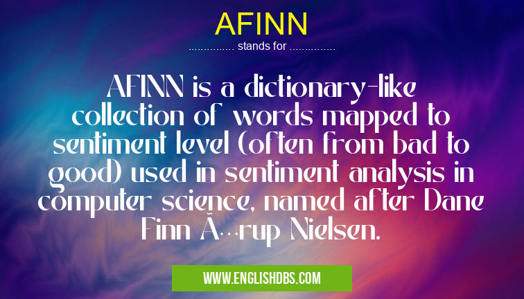 AFINN means AFINN is a dictionary-like collection of words mapped to sentiment level (often from bad to good) used in sentiment analysis in computer science, named after Dane Finn Ã…rup Nielsen. AFINN