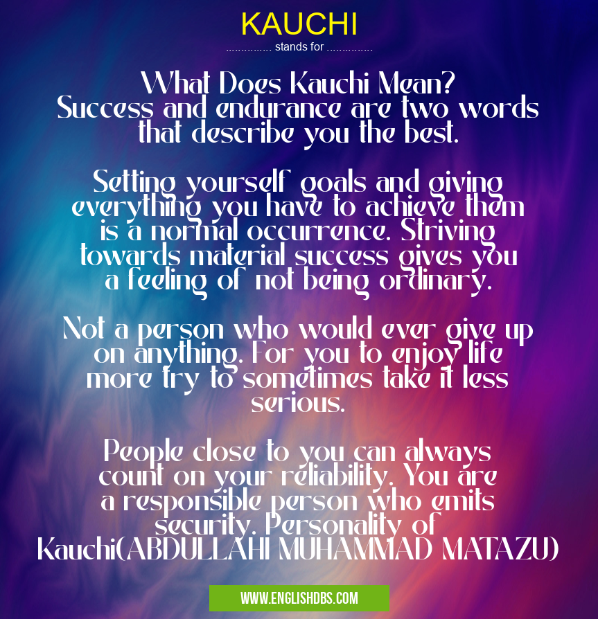 KAUCHI means What Does Kauchi Mean?
Success and endurance are two words that describe you the best.
Setting yourself goals and giving everything you have to achieve them is a normal occurrence. Striving towards material success gives you a feeling of not being ordinary.
Not a person who would ever give up on anything. For you to enjoy life more try to sometimes take it less serious.
People close to you can always count on your reliability. You are a responsible person who emits security. Personality of Kauchi(ABDULLAHI MUHAMMAD MATAZU) KAUCHI