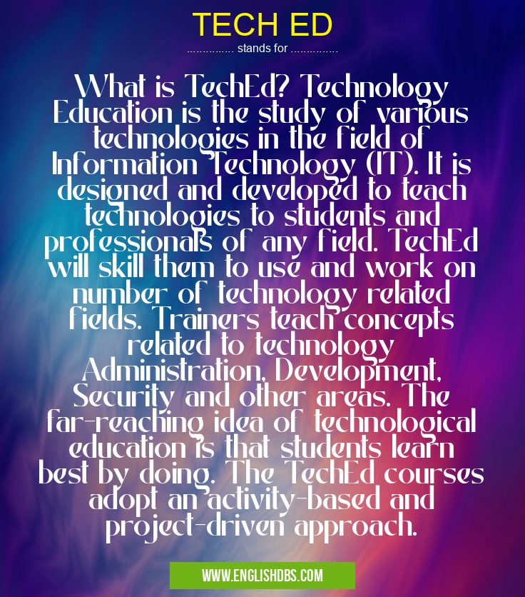 TECH ED means What is TechEd? Technology Education is the study of various technologies in the field of Information Technology (IT). It is designed and developed to teach technologies to students and professionals of any field. TechEd will skill them to use and work on number of technology related fields. Trainers teach concepts related to technology Administration, Development, Security and other areas. The far-reaching idea of technological education is that students learn best by doing. The TechEd courses adopt an activity-based and project-driven approach. TECH ED