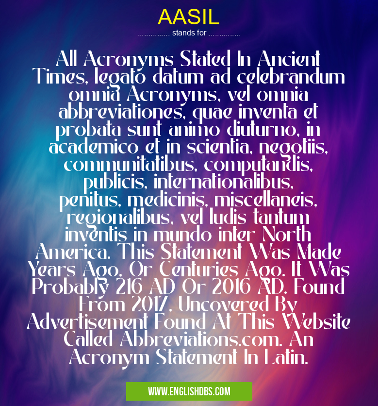 AASIL means All Acronyms Stated In Ancient Times, legato datum ad celebrandum omnia Acronyms, vel omnia abbreviationes, quae inventa et probata sunt animo diuturno, in academico et in scientia, negotiis, communitatibus, computandis, publicis, internationalibus, penitus, medicinis, miscellaneis, regionalibus, vel ludis tantum inventis in mundo inter North America. This Statement Was Made Years Ago, Or Centuries Ago. It Was Probably 216 AD Or 2016 AD. Found From 2017, Uncovered By Advertisement Found At This Website Called Abbreviations.com. An Acronym Statement In Latin. AASIL