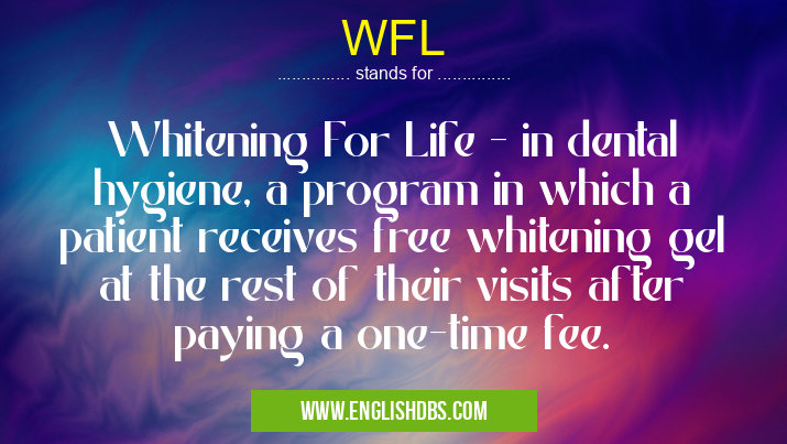 WFL means Whitening For Life - in dental hygiene, a program in which a patient receives free whitening gel at the rest of their visits after paying a one-time fee. WFL