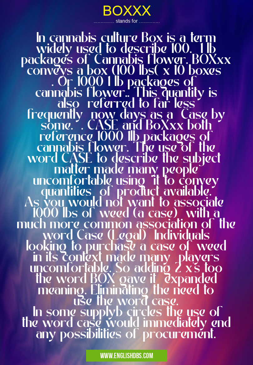BOXXX means In cannabis culture Box is a term widely used to describe 100. 1 lb packages of Cannabis flower. BOXxx conveys a box (100 lbs( x 10 boxes . Or 1000 1 lb packages of cannabis flower.. This quantity is also referred to far less frequently now days as a Case by some. . CASE and BoXxx both reference 1000 1lb packages of cannabis flower. The use of the word CASE to describe the subject matter made many people uncomfortable using it to convey quantities of product available. As you would not want to associate 1000 lbs of weed (a case) with a much more common association of the word Case (Legal) Individuals looking to purchase a case of weed in its context made many players uncomfortable. So adding 2 x's too the word BOX gave it expanded meaning. Eliminating the need to use the word case.
In some supplyb circles the use of the word case would immediately end any possibilities of procurement. BOXXX