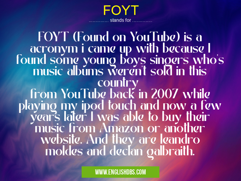 FOYT means FOYT (Found on YouTube) is a acronym i came up with because I found some young boys singers who's music albums weren't sold in this country
from YouTube back in 2007 while playing my ipod touch and now a few years later I was able to buy their music from Amazon or another website. And they are leandro moldes and declan galbraith. FOYT