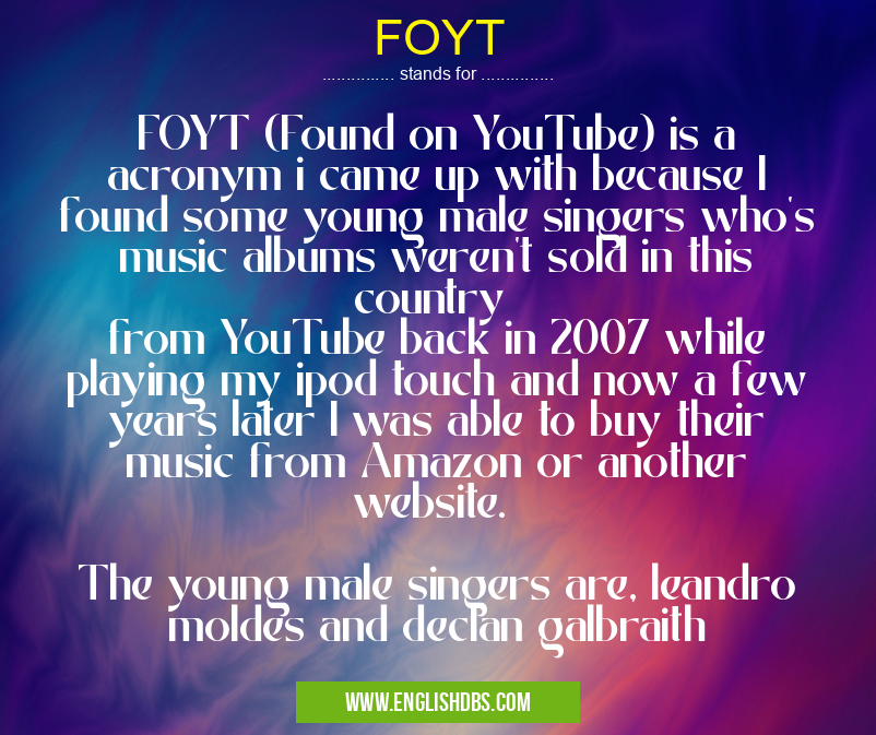 FOYT means FOYT (Found on YouTube) is a acronym i came up with because I found some young male singers who's music albums weren't sold in this country
from YouTube back in 2007 while playing my ipod touch and now a few years later I was able to buy their music from Amazon or another website.
The young male singers are, leandro moldes and declan galbraith FOYT