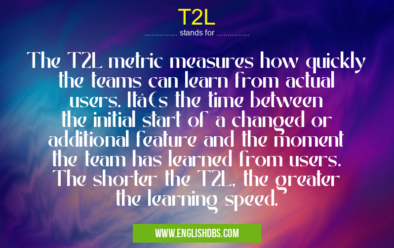 T2L means The T2L metric measures how quickly the teams can learn from actual users. It’s the time between the initial start of a changed or additional feature and the moment the team has learned from users. The shorter the T2L, the greater the learning speed. T2L
