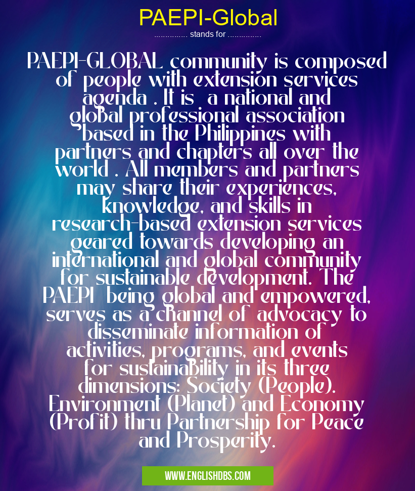 PAEPI-Global means PAEPI-GLOBAL community is composed of people with extension services agenda . It is a national and global professional association based in the Philippines with partners and chapters all over the world . All members and partners may share their experiences, knowledge, and skills in research-based extension services geared towards developing an international and global community for sustainable development. The PAEPI being global and empowered, serves as a channel of advocacy to disseminate information of activities, programs, and events for sustainability in its three dimensions: Society (People). Environment (Planet) and Economy (Profit) thru Partnership for Peace and Prosperity. PAEPI-Global