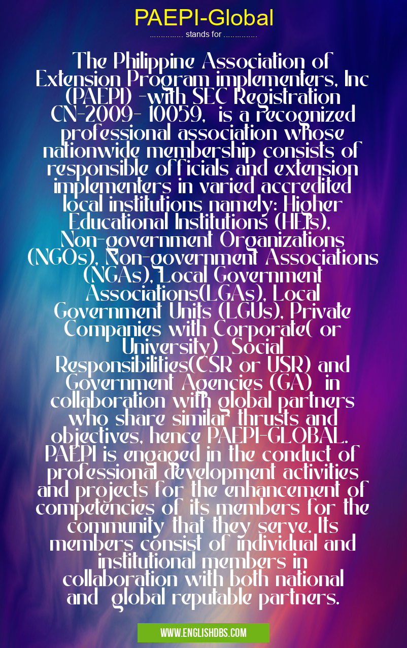 PAEPI-Global means The Philippine Association of Extension Program implementers, Inc (PAEPI) -with SEC Registration CN-2009- 10059, is a recognized professional association whose nationwide membership consists of responsible officials and extension implementers in varied accredited local institutions namely: Higher Educational Institutions (HEIs), Non-government Organizations (NGOs), Non-government Associations (NGAs), Local Government Associations(LGAs), Local Government Units (LGUs), Private Companies with Corporate( or University) Social Responsibilities(CSR or USR) and Government Agencies (GA) in collaboration with global partners who share similar thrusts and objectives, hence PAEPI-GLOBAL. PAEPI is engaged in the conduct of professional development activities and projects for the enhancement of competencies of its members for the community that they serve. Its members consist of individual and institutional members in collaboration with both national and global reputable partners. PAEPI-Global