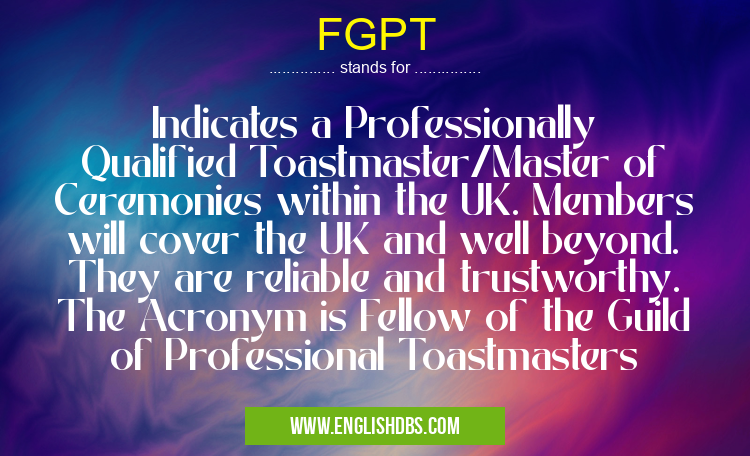 FGPT means Indicates a Professionally Qualified Toastmaster/Master of Ceremonies within the UK. Members will cover the UK and well beyond. They are reliable and trustworthy.
The Acronym is Fellow of the Guild of Professional Toastmasters FGPT