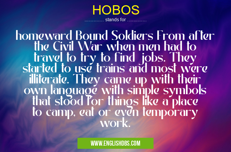 HOBOS means homeward Bound Soldiers From after the Civil War when men had to travel to try to find jobs. They started to use trains and most were illiterate. They came up with their own language with simple symbols that stood for things like a place to camp, eat or even temporary work. HOBOS