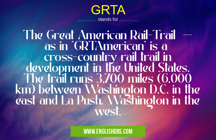 GRTA means The Great American Rail-Trail -- as in "GRTAmerican" is a cross-country rail trail in development in the United States. The trail runs 3,700 miles (6,000 km) between Washington D.C. in the east and La Push, Washington in the west. GRTA