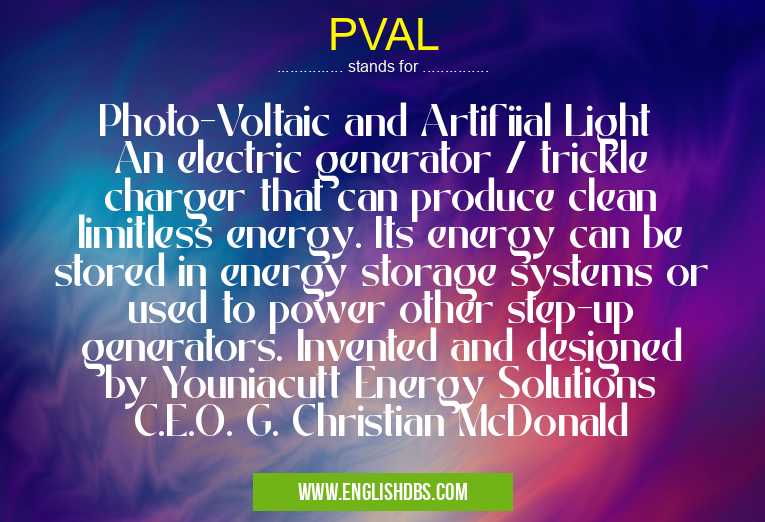 PVAL means Photo-Voltaic and Artifiial Light
An electric generator / trickle charger that can produce clean limitless energy. Its energy can be stored in energy storage systems or used to power other step-up generators. Invented and designed by Youniacutt Energy Solutions C.E.O. G. Christian McDonald PVAL