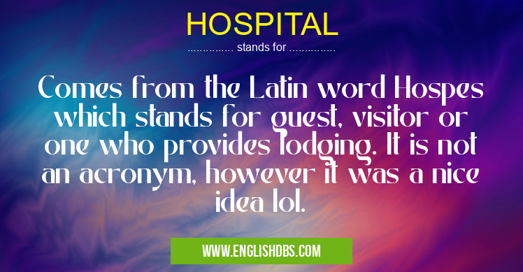 HOSPITAL means Comes from the Latin word Hospes which stands for guest, visitor or one who provides lodging. It is not an acronym, however it was a nice idea lol. HOSPITAL