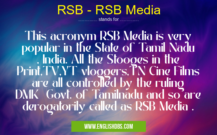 RSB - RSB Media means This acronym RSB Media is very popular in the State of Tamil Nadu , India. All the Stooges in the Print,TV,YT vloggers,TN Cine Films are all controlled by the ruling DMK Govt. of Tamilnadu and so are derogatorily called as RSB Media . RSB - RSB Media