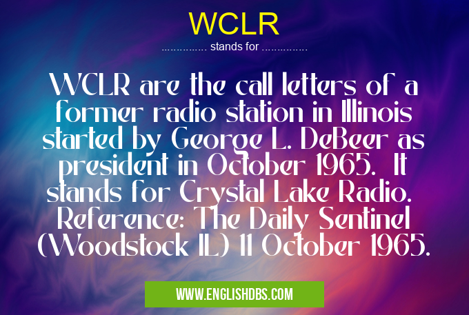 WCLR means WCLR are the call letters of a former radio station in Illinois started by George L. DeBeer as president in October 1965. It stands for Crystal Lake Radio. Reference: The Daily Sentinel (Woodstock IL) 11 October 1965. WCLR