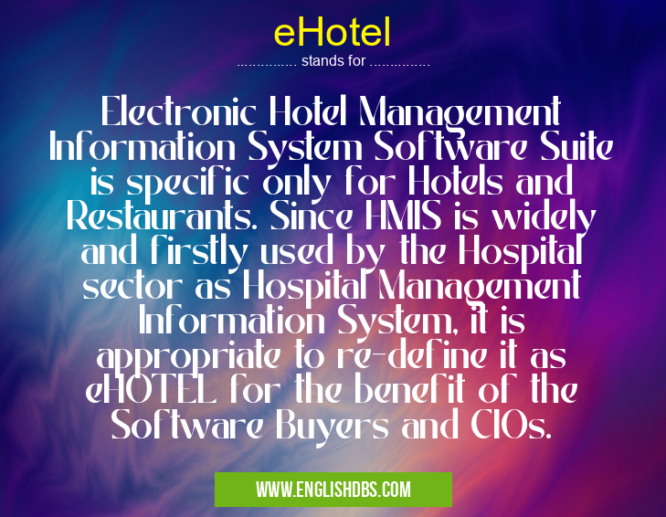 eHotel means Electronic Hotel Management Information System Software Suite is specific only for Hotels and Restaurants. Since HMIS is widely and firstly used by the Hospital sector as Hospital Management Information System, it is appropriate to re-define it as eHOTEL for the benefit of the Software Buyers and CIOs. eHotel