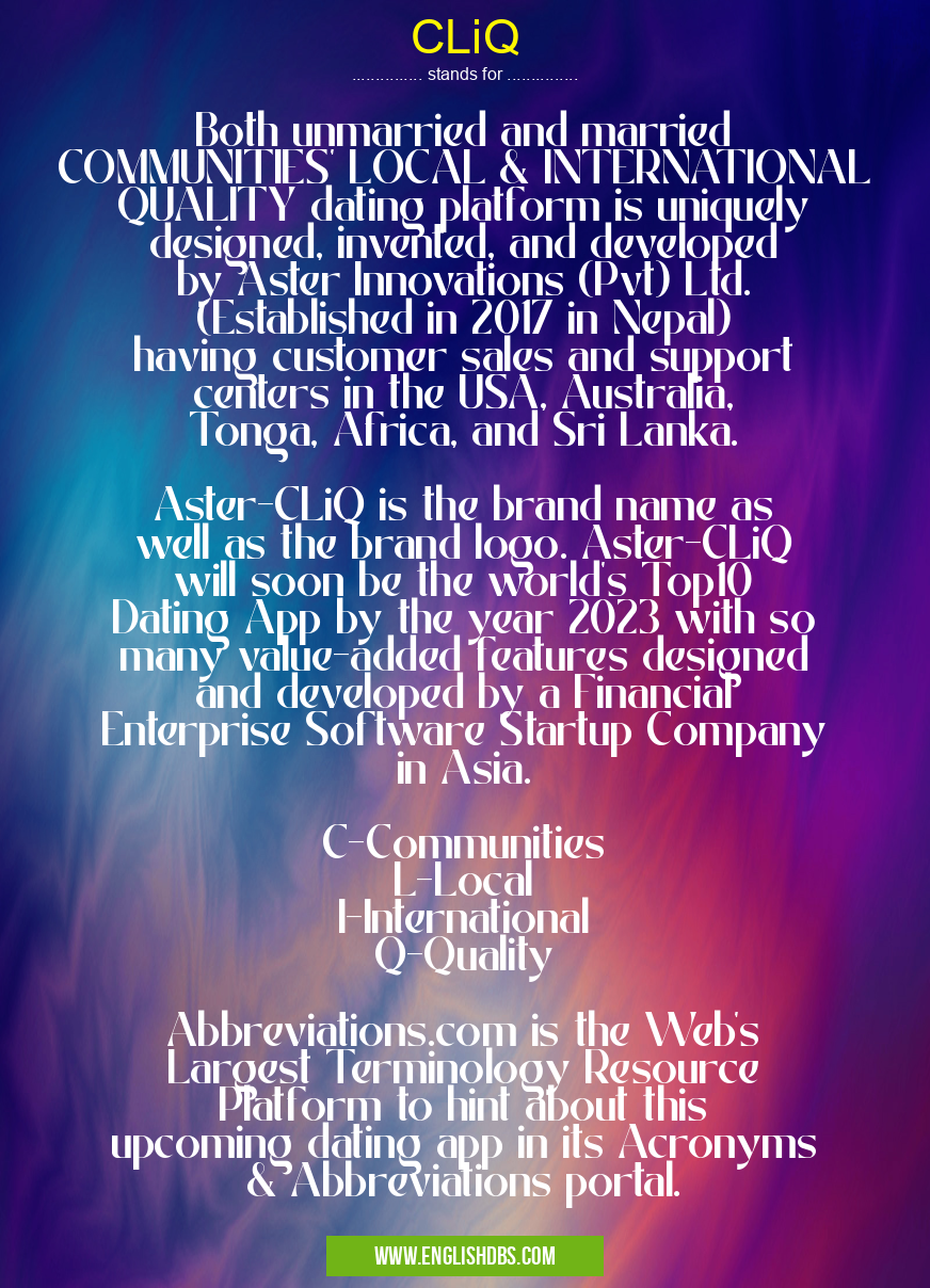 CLiQ means Both unmarried and married COMMUNITIES' LOCAL & INTERNATIONAL QUALITY dating platform is uniquely designed, invented, and developed by Aster Innovations (Pvt) Ltd. (Established in 2017 in Nepal) having customer sales and support centers in the USA, Australia, Tonga, Africa, and Sri Lanka.
Aster-CLiQ is the brand name as well as the brand logo. Aster-CLiQ will soon be the world's Top10 Dating App by the year 2023 with so many value-added features designed and developed by a Financial Enterprise Software Startup Company in Asia.
C-Communities
L-Local
I-International
Q-Quality
Abbreviations.com is the Web's Largest Terminology Resource Platform to hint about this upcoming dating app in its Acronyms & Abbreviations portal. CLiQ