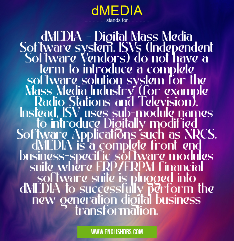 dMEDIA means dMEDIA - Digital Mass Media Software system. ISVs (Independent Software Vendors) do not have a term to introduce a complete software solution system for the Mass Media Industry (for example Radio Stations and Television). Instead, ISV uses sub-module names to introduce Digitally modified Software Applications such as NRCS. dMEDIA is a complete front-end business-specific software modules suite where ERP/ERPM financial software suite is plugged into dMEDIA to successfully perform the new generation digital business transformation. dMEDIA