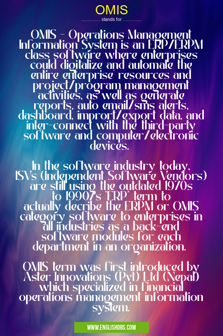 OMIS means OMIS - Operations Management Information System is an ERP/ERPM class software where enterprises could digitalize and automate the entire enterprise' resources and project/program management activities, as well as generate reports, auto email/sms alerts, dashboard, imprort/export data, and inter-connect with the third-party software and computer/electronic devices.
In the software industry today, ISVs (Independent Software Vendors) are still using the outdated 1970s to 1990/s "ERP" term to actually decribe the ERPM or OMIS category software to enterprises in all industries as a back-end software modules for each department in an organization.
OMIS term was first introduced by Aster Innovations (Pvt) Ltd (Nepal) which specialized in financial operations management information system. OMIS