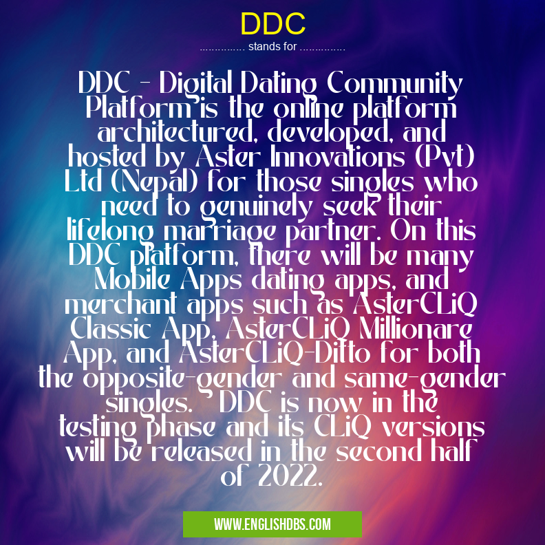 DDC means DDC - Digital Dating Community Platform is the online platform architectured, developed, and hosted by Aster Innovations (Pvt) Ltd (Nepal) for those singles who need to genuinely seek their lifelong marriage partner. On this DDC platform, there will be many Mobile Apps dating apps, and merchant apps such as AsterCLiQ Classic App, AsterCLiQ Millionare App, and AsterCLiQ-Ditto for both the opposite-gender and same-gender singles. DDC is now in the testing phase and its CLiQ versions will be released in the second half of 2022. DDC