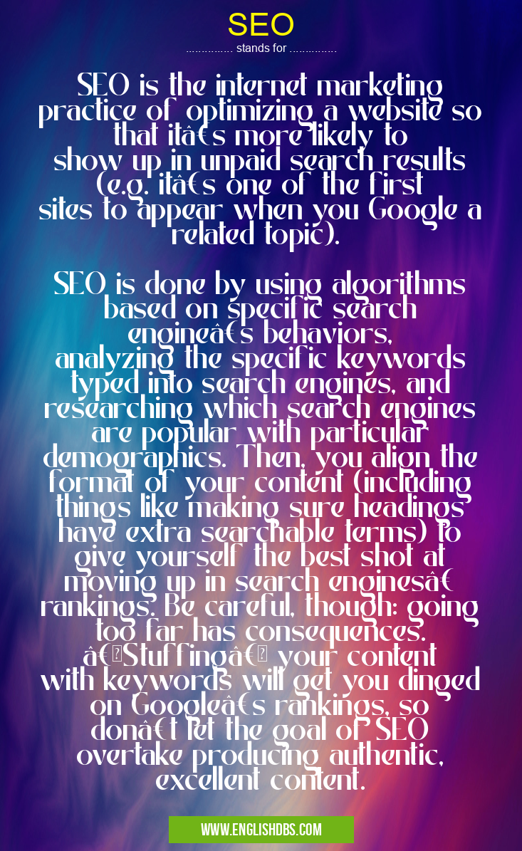 SEO means SEO is the internet marketing practice of optimizing a website so that it’s more likely to show up in unpaid search results (e.g. it’s one of the first sites to appear when you Google a related topic).
SEO is done by using algorithms based on specific search engine’s behaviors, analyzing the specific keywords typed into search engines, and researching which search engines are popular with particular demographics. Then, you align the format of your content (including things like making sure headings have extra searchable terms) to give yourself the best shot at moving up in search engines’ rankings. Be careful, though: going too far has consequences. “Stuffing†your content with keywords will get you dinged on Google’s rankings, so don’t let the goal of SEO overtake producing authentic, excellent content. SEO