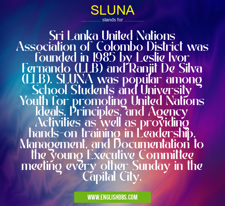 SLUNA means Sri Lanka United Nations Association of Colombo District was founded in 1985 by Leslie Ivor Fernando (LLB) and Ranjit De Silva (LLB). SLUNA was popular among School Students and University Youth for promoting United Nations Ideals, Principles, and Agency Activities as well as providing hands-on training in Leadership, Management, and Documentation to the young Executive Committee meeting every other Sunday in the Capital City. SLUNA