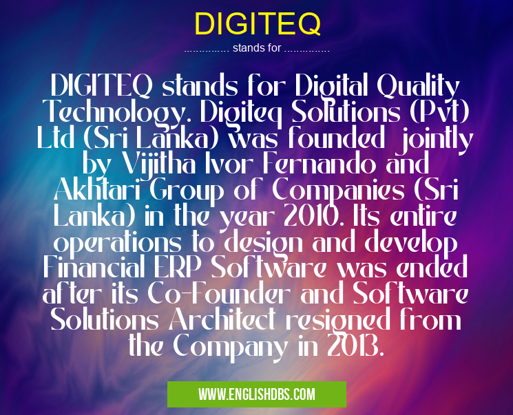 DIGITEQ means DIGITEQ stands for Digital Quality Technology. Digiteq Solutions (Pvt) Ltd (Sri Lanka) was founded jointly by Vijitha Ivor Fernando and Akhtari Group of Companies (Sri Lanka) in the year 2010. Its entire operations to design and develop Financial ERP Software was ended after its Co-Founder and Software Solutions Architect resigned from the Company in 2013. DIGITEQ