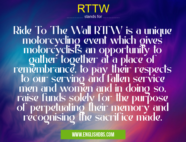 RTTW means Ride To The Wall RTTW is a unique motorcycling event which gives motorcyclists an opportunity to gather together at a place of remembrance, to pay their respects to our serving and fallen service men and women and in doing so, raise funds solely for the purpose of perpetuating their memory and recognising the sacrifice made. RTTW