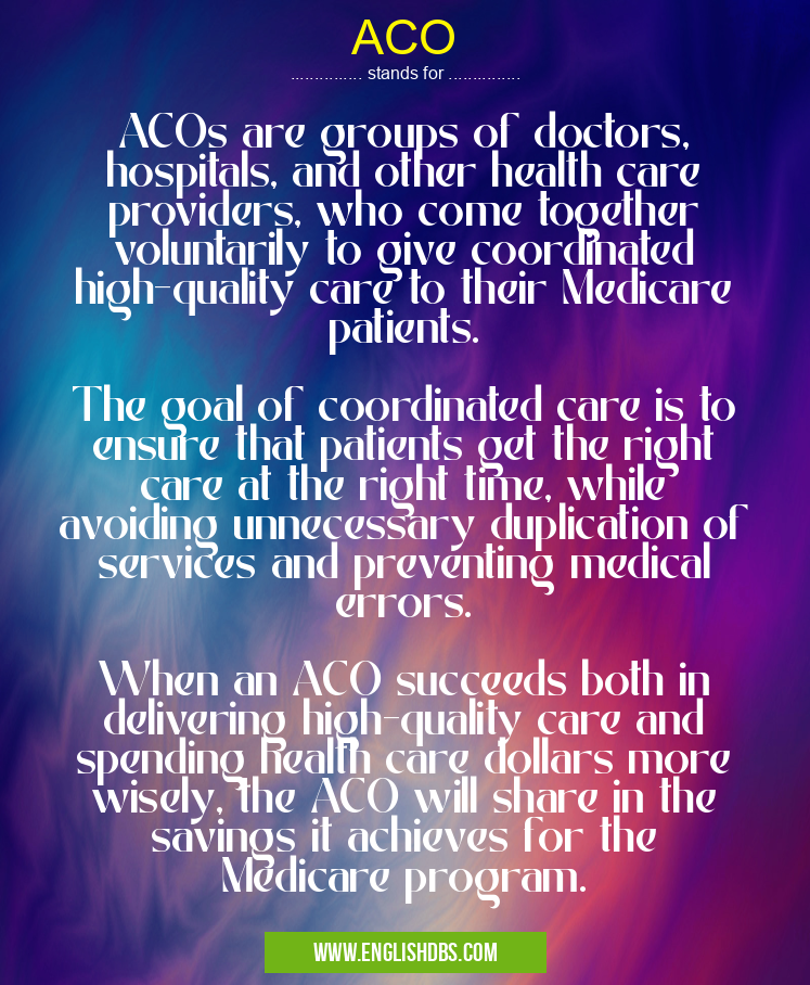 ACO means ACOs are groups of doctors, hospitals, and other health care providers, who come together voluntarily to give coordinated high-quality care to their Medicare patients.
The goal of coordinated care is to ensure that patients get the right care at the right time, while avoiding unnecessary duplication of services and preventing medical errors.
When an ACO succeeds both in delivering high-quality care and spending health care dollars more wisely, the ACO will share in the savings it achieves for the Medicare program. ACO