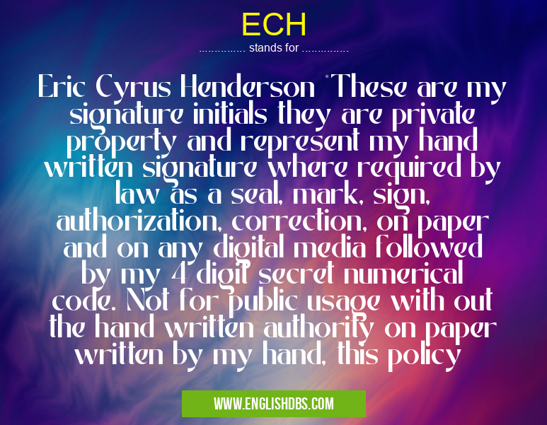 ECH means Eric Cyrus Henderson *These are my signature initials they are private property and represent my hand written signature where required by law as a seal, mark, sign, authorization, correction, on paper and on any digital media followed by my 4 digit secret numerical code. Not for public usage with out the hand written authority on paper written by my hand, this policy ECH