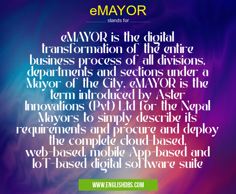 eMAYOR means eMAYOR is the digital transformation of the entire business process of all divisions, departments and sections under a Mayor of the City. eMAYOR is the term introduced by Aster Innovations (Pvt) Ltd for the Nepal Mayors to simply describe its requirements and procure and deploy the complete cloud-based, web-based, mobile App-based and IoT-based digital software suite eMAYOR