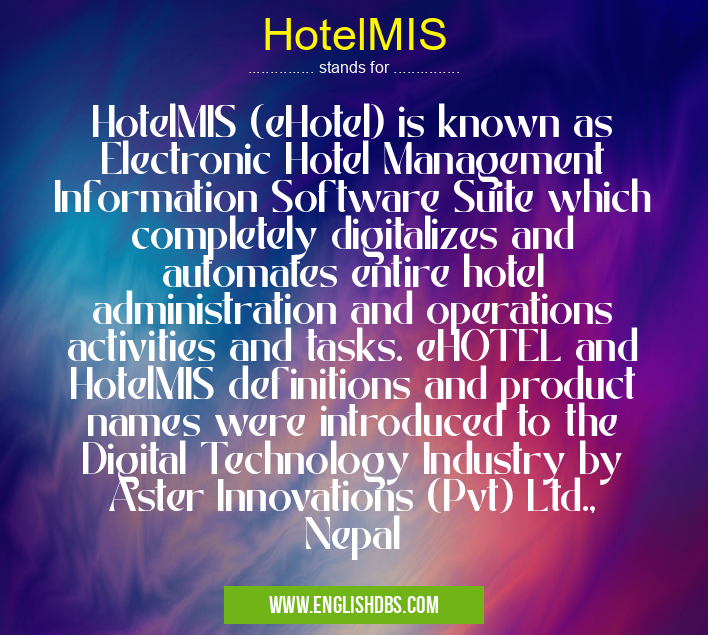 HotelMIS means HotelMIS (eHotel) is known as Electronic Hotel Management Information Software Suite which completely digitalizes and automates entire hotel administration and operations activities and tasks. eHOTEL and HotelMIS definitions and product names were introduced to the Digital Technology Industry by Aster Innovations (Pvt) Ltd., Nepal HotelMIS