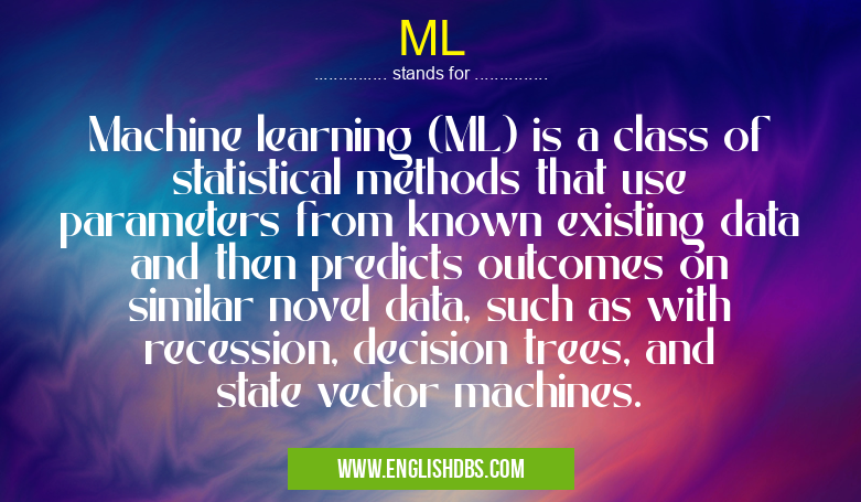 ML means Machine learning (ML) is a class of statistical methods that use parameters from known existing data and then predicts outcomes on similar novel data, such as with recession, decision trees, and state vector machines. ML