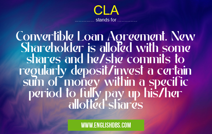 CLA means Convertible Loan Agreement. New Shareholder is alloted with some shares and he/she commits to regularly deposit/invest a certain sum of money within a specific period to fully pay up his/her allotted shares CLA