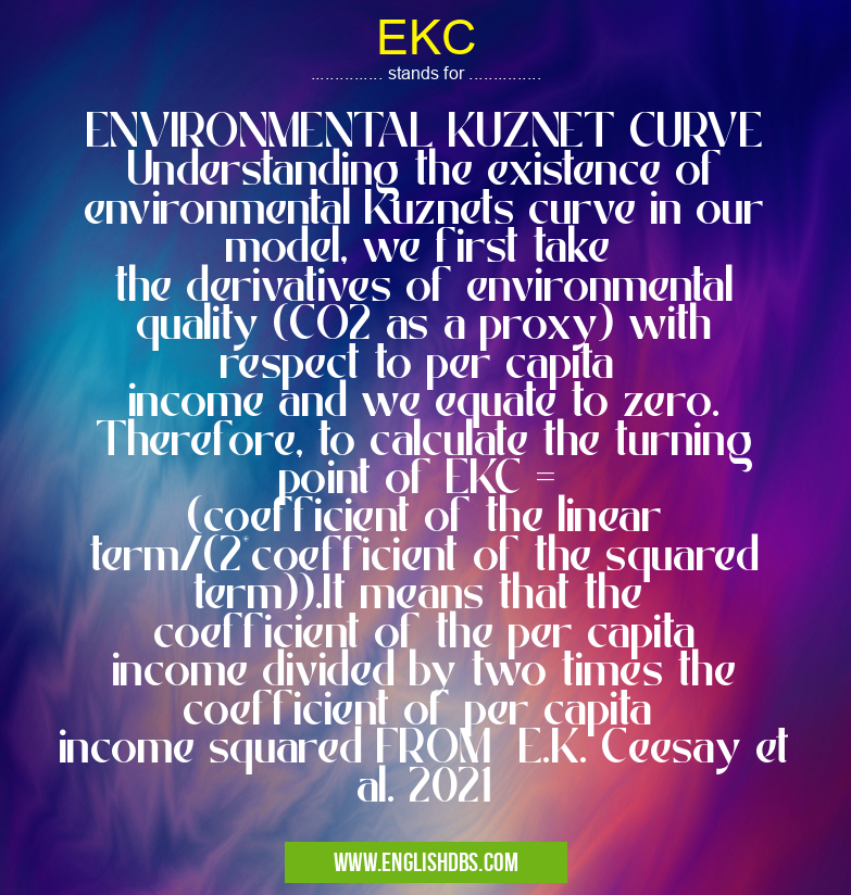 EKC means ENVIRONMENTAL KUZNET CURVE Understanding the existence of environmental Kuznets curve in our model, we first take
the derivatives of environmental quality (CO2 as a proxy) with respect to per capita
income and we equate to zero. Therefore, to calculate the turning point of EKC =
(coefficient of the linear term/(2*coefficient of the squared term)).It means that the
coefficient of the per capita income divided by two times the coefficient of per capita
income squared FROM E.K. Ceesay et al. 2021 EKC