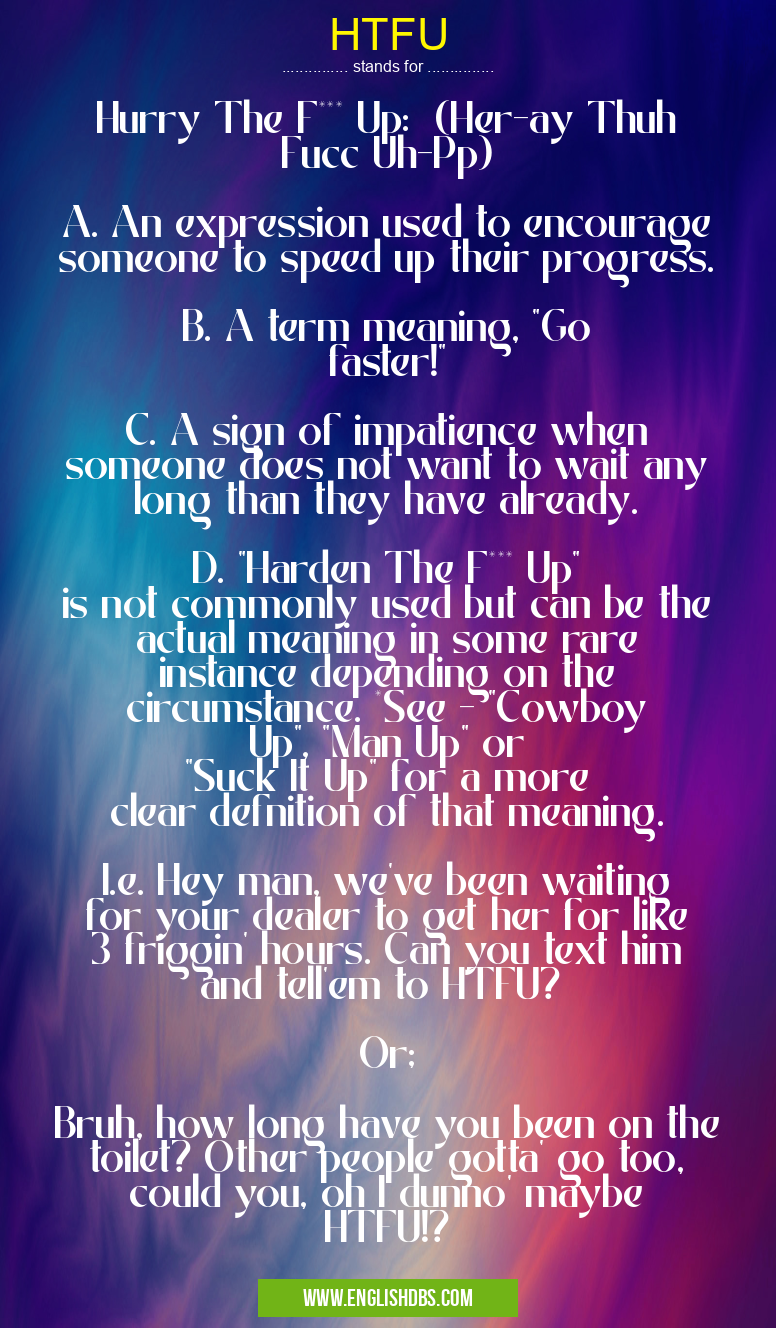 HTFU means Hurry The F*** Up: (Her-ay Thuh Fucc Uh-Pp)
A. An expression used to encourage someone to speed up their progress.
B. A term meaning, "Go faster!"
C. A sign of impatience when someone does not want to wait any long than they have already.
D. "Harden The F*** Up" is not commonly used but can be the actual meaning in some rare instance depending on the circumstance. *See - "Cowboy Up", "Man Up" or "Suck It Up" for a more clear defnition of that meaning.
I.e. Hey man, we've been waiting for your dealer to get her for like 3 friggin' hours. Can you text him and tell'em to HTFU?
Or;
Bruh, how long have you been on the toilet? Other people gotta' go too, could you, oh I dunno' maybe HTFU!? HTFU