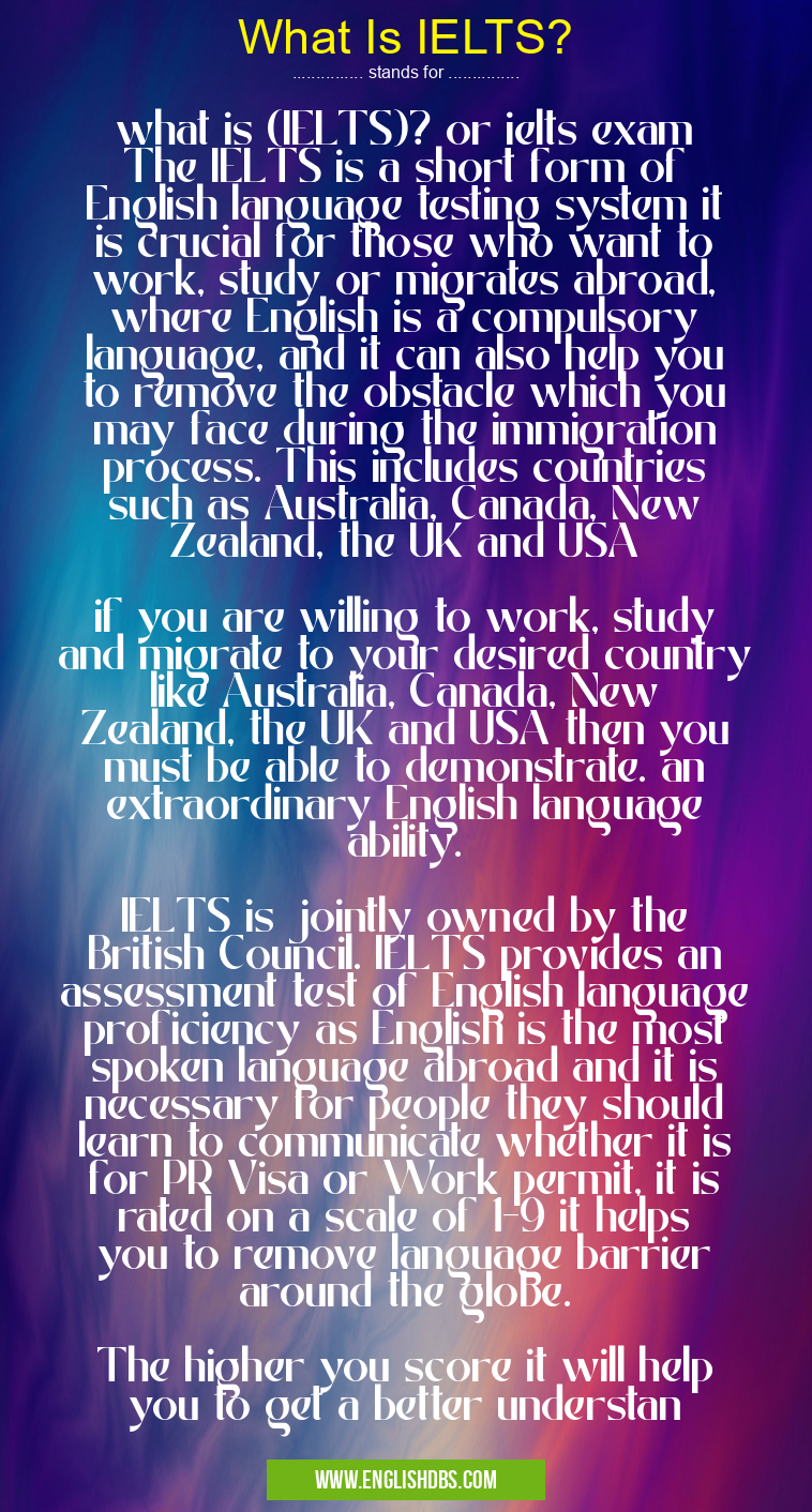 What Is IELTS? means what is (IELTS)? or ielts exam
The IELTS is a short form of English language testing system it is crucial for those who want to work, study or migrates abroad, where English is a compulsory language, and it can also help you to remove the obstacle which you may face during the immigration process. This includes countries such as Australia, Canada, New Zealand, the UK and USA
if you are willing to work, study and migrate to your desired country like Australia, Canada, New Zealand, the UK and USA then you must be able to demonstrate. an extraordinary English language ability.
IELTS is jointly owned by the British Council. IELTS provides an assessment test of English language proficiency as English is the most spoken language abroad and it is necessary for people they should learn to communicate whether it is for PR Visa or Work permit, it is rated on a scale of 1-9 it helps you to remove language barrier around the globe.
The higher you score it will help you to get a better understan What Is IELTS?
