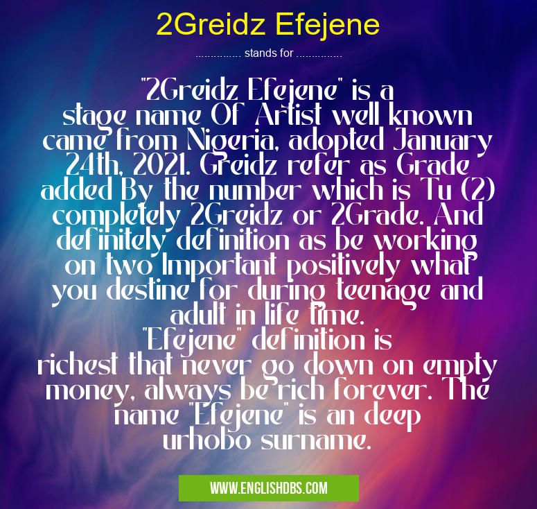 2Greidz Efejene means "2Greidz Efejene" is a stage name Of Artist well known came from Nigeria, adopted January 24th, 2021. Greidz refer as Grade added By the number which is Tu (2) completely 2Greidz or 2Grade. And definitely definition as be working on two Important positively what you destine for during teenage and adult in life time. "Efejene" definition is richest that never go down on empty money, always be rich forever. The name "Efejene" is an deep urhobo surname. 2Greidz Efejene