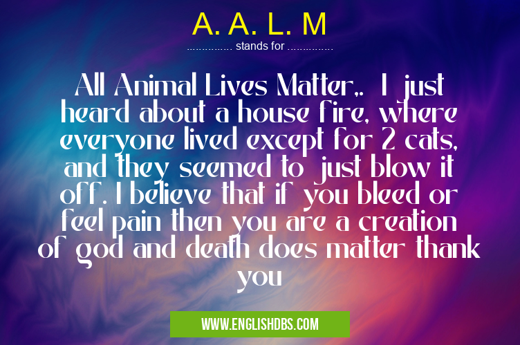 A. A. L. M means All Animal Lives Matter,. I just heard about a house fire, where everyone lived except for 2 cats, and they seemed to just blow it off. I believe that if you bleed or feel pain then you are a creation of god and death does matter thank you A. A. L. M