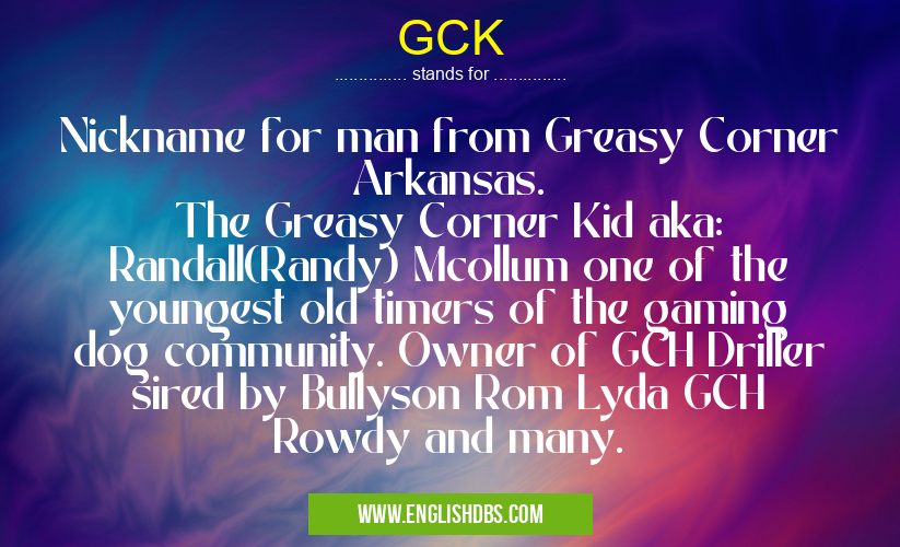 GCK means Nickname for man from Greasy Corner Arkansas.
The Greasy Corner Kid aka: Randall(Randy) Mcollum one of the youngest old timers of the gaming dog community. Owner of GCH Driller sired by Bullyson Rom Lyda GCH Rowdy and many. GCK