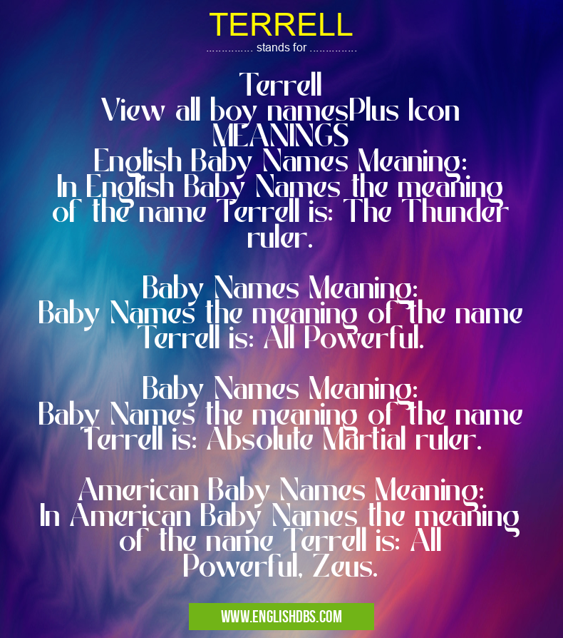 TERRELL means Terrell
View all boy namesPlus Icon
MEANINGS
English Baby Names Meaning:
In English Baby Names the meaning of the name Terrell is: The Thunder ruler.
Baby Names Meaning:
Baby Names the meaning of the name Terrell is: All Powerful.
Baby Names Meaning:
Baby Names the meaning of the name Terrell is: Absolute Martial ruler.
American Baby Names Meaning:
In American Baby Names the meaning of the name Terrell is: All Powerful, Zeus. TERRELL