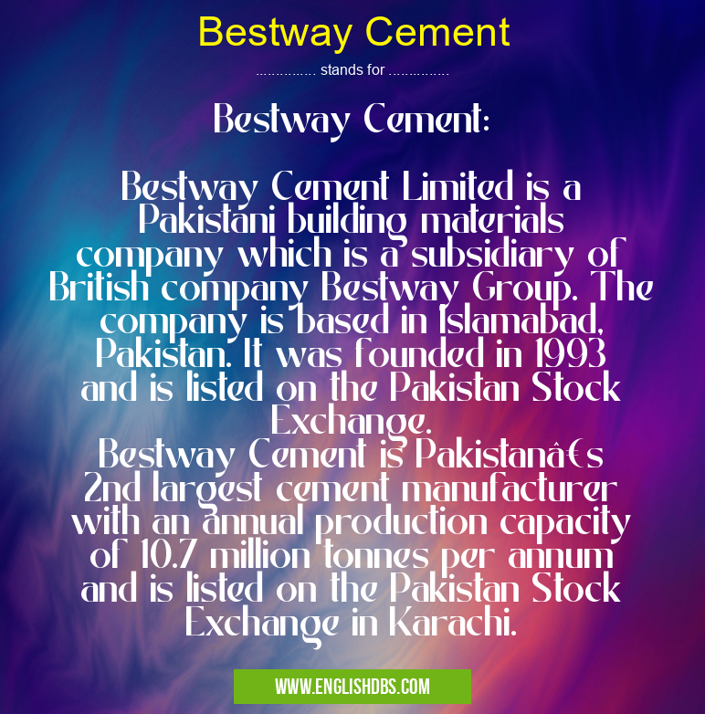 Bestway Cement means Bestway Cement:
Bestway Cement Limited is a Pakistani building materials company which is a subsidiary of British company Bestway Group. The company is based in Islamabad, Pakistan. It was founded in 1993 and is listed on the Pakistan Stock Exchange.
Bestway Cement is Pakistan’s 2nd largest cement manufacturer with an annual production capacity of 10.7 million tonnes per annum and is listed on the Pakistan Stock Exchange in Karachi. Bestway Cement